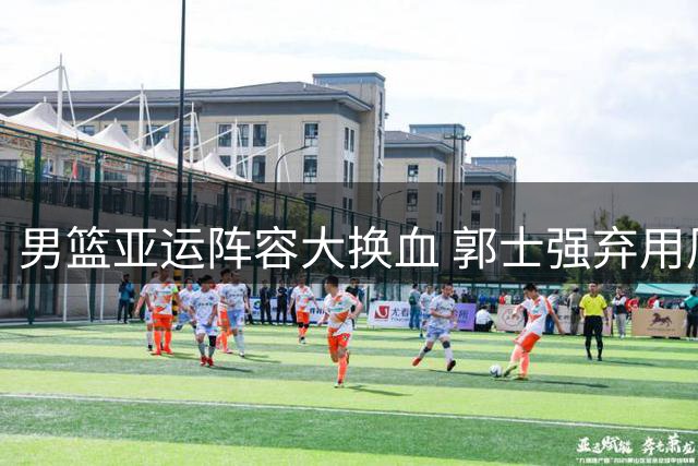 男篮亚运阵容大换血 郭士强弃用周琦着眼未来