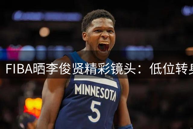 FIBA晒李俊贤精彩镜头：低位转身强打双人防守得手